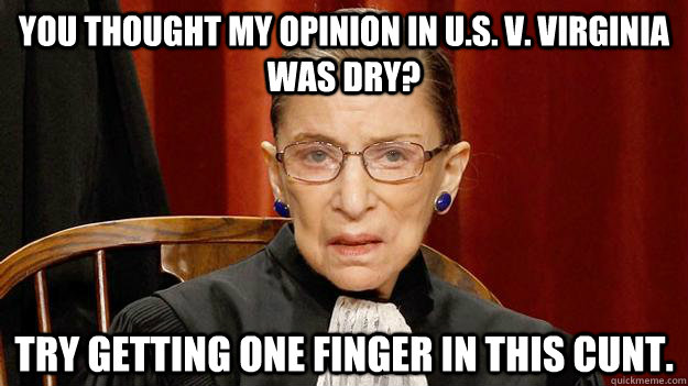 You thought my opinion in U.S. v. Virginia was dry? Try getting one finger in this cunt.  Justice Ruth Bader Ginsburg