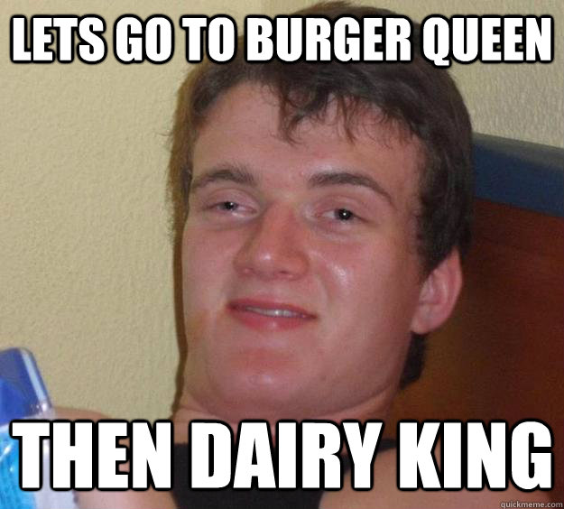 lets go to burger queen then dairy king  10 Guy