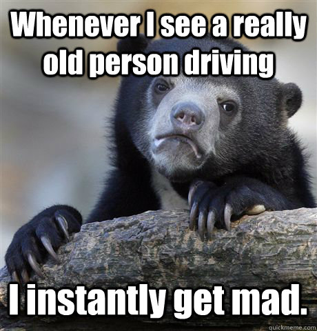 Whenever I see a really old person driving I instantly get mad.  Confession Bear