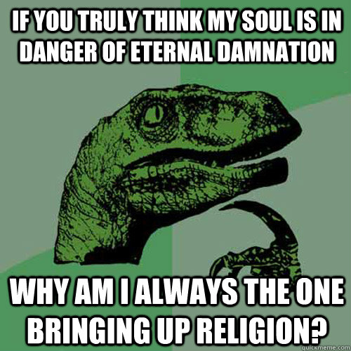 If you truly think my soul is in danger of eternal damnation why am i always the one bringing up religion?  Philosoraptor