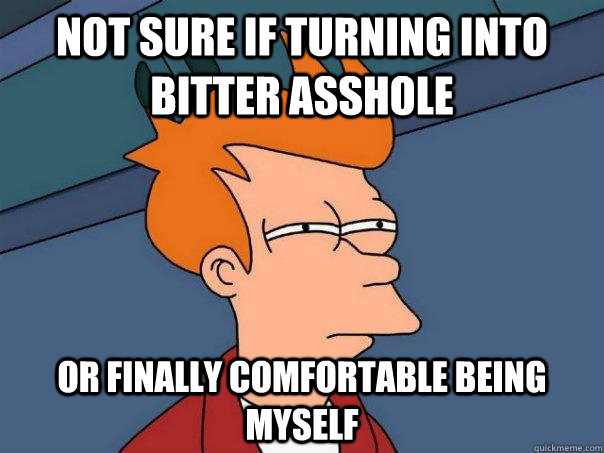 Not sure if turning into bitter asshole Or finally comfortable being myself  Futurama Fry