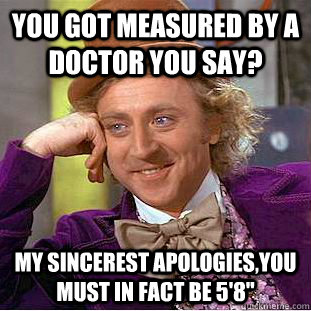 You got measured by a doctor you say? My sincerest apologies,you must in fact be 5'8