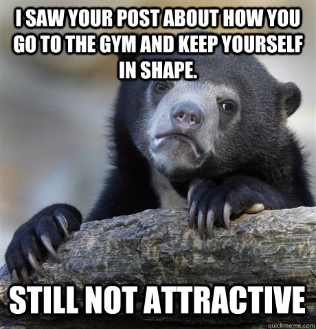 I saw your post about how you go to the gym and keep yourself in shape. Still Not Attractive  Confession Bear