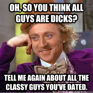 Oh, so you think all guys are dicks? Tell me again about all the classy guys you've dated.  Condescending Wonka