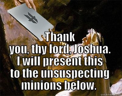  THANK YOU, THY LORD, JOSHUA. I WILL PRESENT THIS TO THE UNSUSPECTING MINIONS BELOW.  Misc