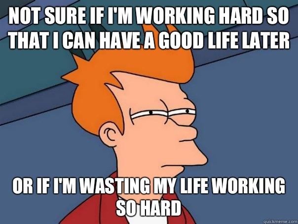 not sure if i'm working hard so that i can have a good life later or if i'm wasting my life working so hard  