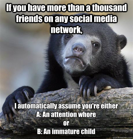 If you have more than a thousand friends on any social media network, I automatically assume you're either 
A: An attention whore 
or
B: An immature child - If you have more than a thousand friends on any social media network, I automatically assume you're either 
A: An attention whore 
or
B: An immature child  Confession Bear