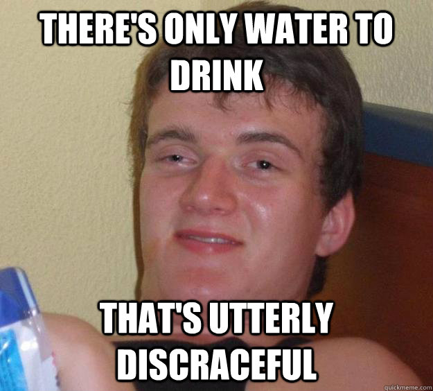 There's only water to drink That's utterly discraceful  10 Guy