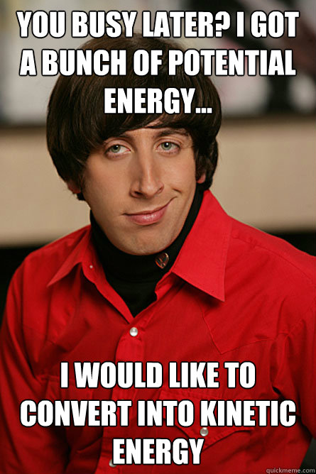 You busy later? I got a bunch of potential energy... I would like to convert into kinetic energy  Pickup Line Scientist