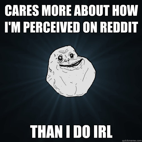 Cares more about how I'm perceived on reddit than i do irl  Forever Alone