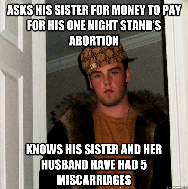 Asks his sister for money to pay for his one night stand's abortion Knows his sister and her husband have had 5 miscarriages  Scumbag Steve