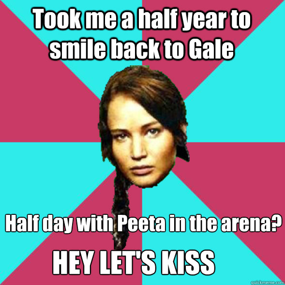 Took me a half year to smile back to Gale Half day with Peeta in the arena?
 HEY LET'S KISS  Advice Katniss