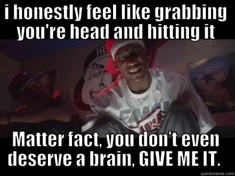 I HONESTLY FEEL LIKE GRABBING YOU'RE HEAD AND HITTING IT MATTER FACT, YOU DON’T EVEN DESERVE A BRAIN, GIVE ME IT.  Misc