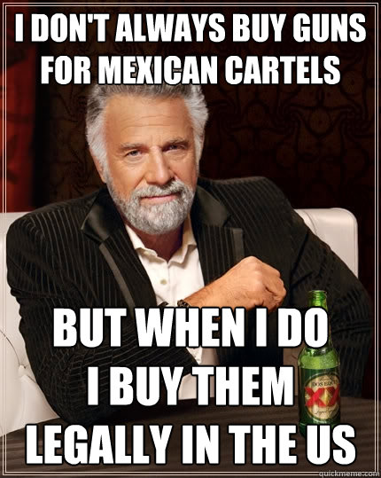 I don't always buy guns for mexican cartels but when I do         I buy them legally in the us  The Most Interesting Man In The World