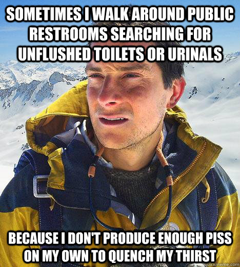 Sometimes i walk around public restrooms searching for unflushed toilets or urinals because I don't produce enough piss on my own to quench my thirst  Bear Grylls