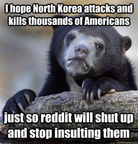 I hope North Korea attacks and kills thousands of Americans just so reddit will shut up and stop insulting them  Confession Bear