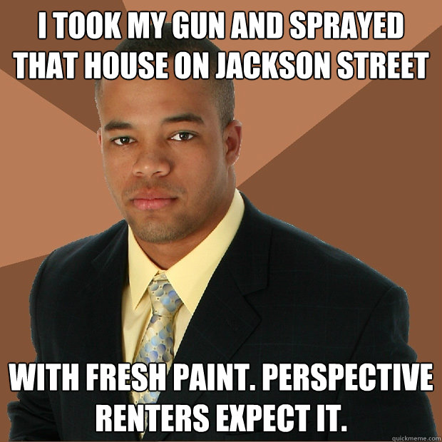 i took my gun and sprayed that house on jackson street with fresh paint. Perspective renters expect it.  Successful Black Man