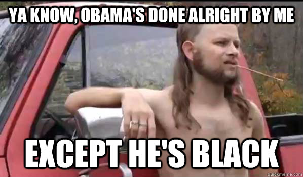 Ya know, Obama's done alright by me exCept he's black  Almost Politically Correct Redneck