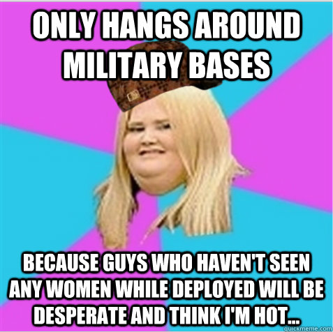 Only hangs around military bases Because guys who haven't seen any women while deployed will be desperate and think I'm hot...  scumbag fat girl