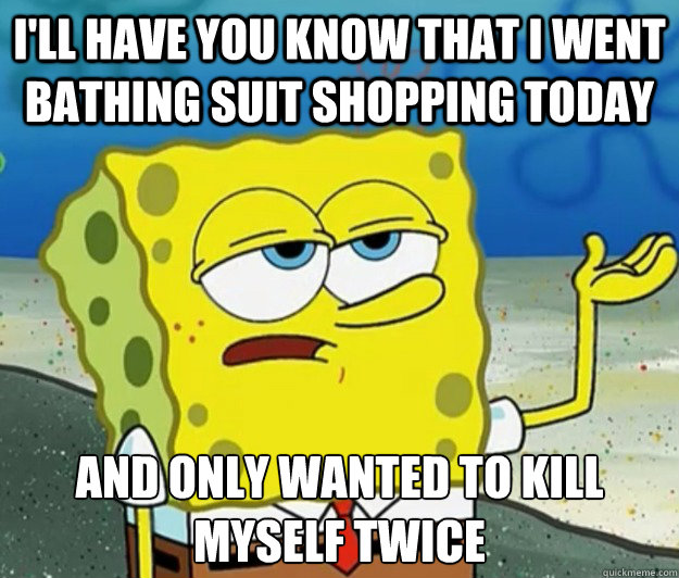 I'll have you know that I went bathing suit shopping today And only wanted to kill myself twice  Tough Spongebob