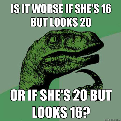 Is it worse if she's 16 but looks 20 or if she's 20 but looks 16?  Philosoraptor