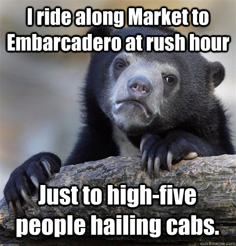 I ride along Market to Embarcadero at rush hour Just to high-five people hailing cabs.  Confession Bear