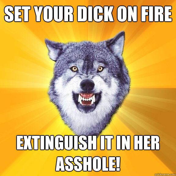 Set your dick on fire Extinguish it in her asshole!  Courage Wolf