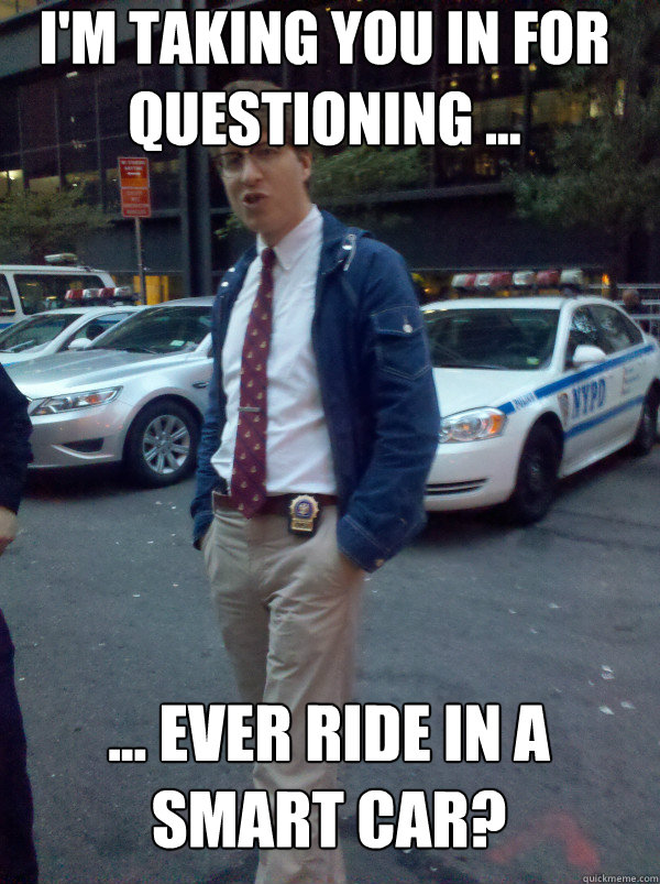 I'm taking you in for questioning ... ... ever ride in a smart car?  Hipster Cop