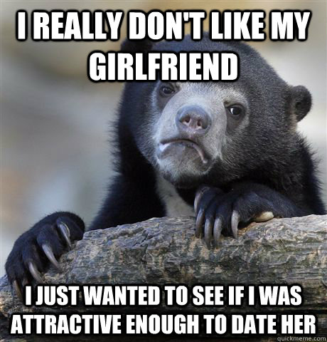 I really don't like my girlfriend i just wanted to see if i was attractive enough to date her  Confession Bear