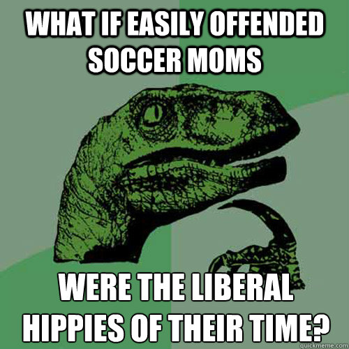 What if easily offended Soccer Moms were the liberal hippies of their time?
 - What if easily offended Soccer Moms were the liberal hippies of their time?
  Philosoraptor