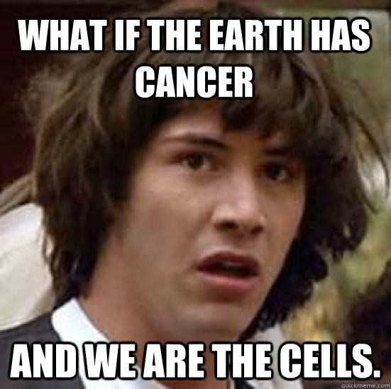 What if the Earth has cancer and we are the cells.  conspiracy keanu