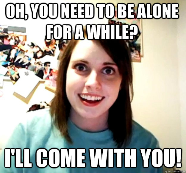 Oh, you need to be alone for a while? I'll come with you!  Overly Attached Girlfriend