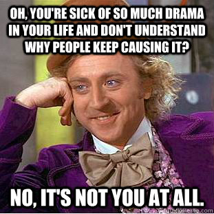 Oh, you're sick of so much drama in your life and don't understand why people keep causing it? No, it's not you at all.  Condescending Wonka