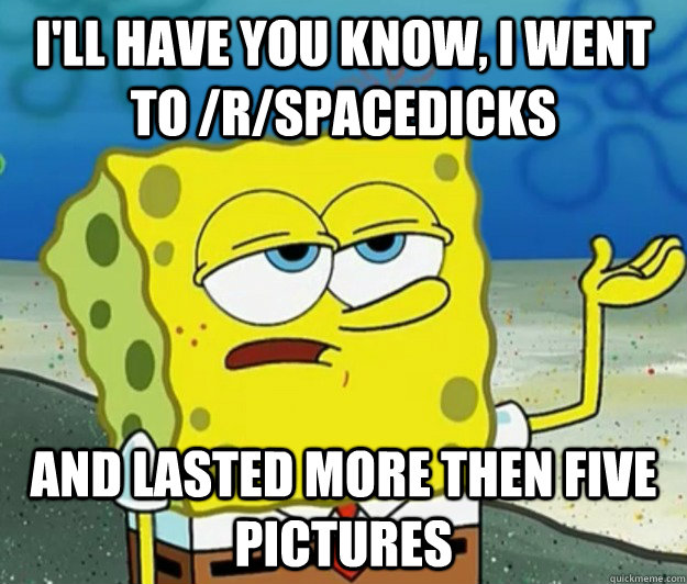 I'll have you know, I went to /r/spacedicks And lasted more then five pictures  Tough Spongebob