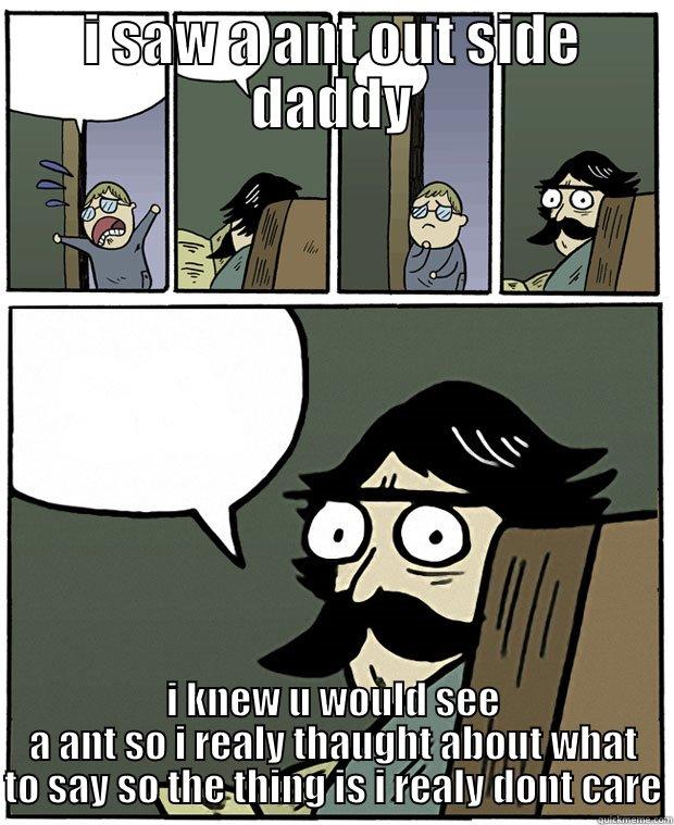 I SAW A ANT OUT SIDE DADDY I KNEW U WOULD SEE A ANT SO I REALY THAUGHT ABOUT WHAT TO SAY SO THE THING IS I REALY DONT CARE Stare Dad