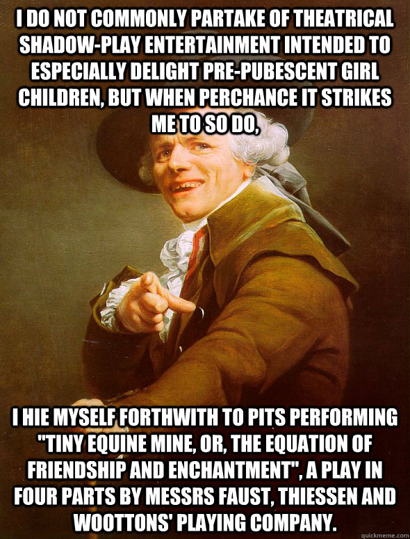 I do not commonly partake of theatrical shadow-play entertainment intended to especially delight pre-pubescent girl children, but when perchance it strikes me to so do, I hie myself forthwith to pits performing 