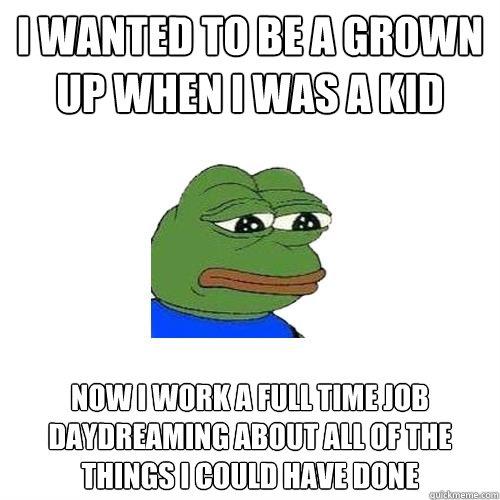 I WANTED TO BE A GROWN UP WHEN I WAS A KID NOW I WORK A FULL TIME JOB DAYDREAMING ABOUT ALL OF THE THINGS I COULD HAVE DONE  Sad Frog