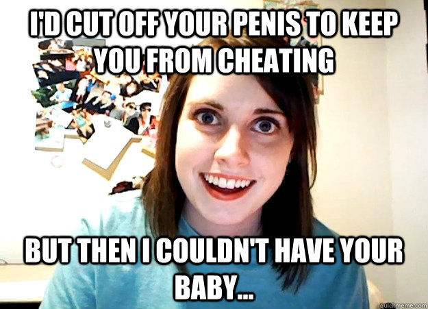 I'd cut off your penis to keep you from cheating but then i couldn't have your baby... - I'd cut off your penis to keep you from cheating but then i couldn't have your baby...  Overly Attached Girlfriend