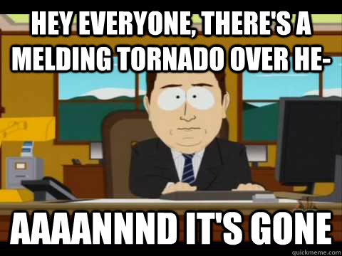 Hey everyone, there's a melding tornado over he- Aaaannnd it's gone  Aaand its gone