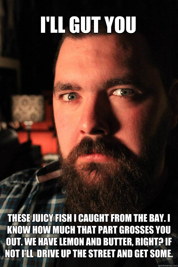 I'll gut you these juicy fish I caught from the bay. I know how much that part grosses you out. We have lemon and butter, right? If not I'll  drive up the street and get some. - I'll gut you these juicy fish I caught from the bay. I know how much that part grosses you out. We have lemon and butter, right? If not I'll  drive up the street and get some.  Dating Site Murderer