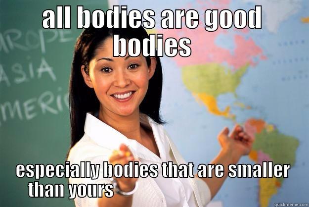 ALL BODIES ARE GOOD BODIES ESPECIALLY BODIES THAT ARE SMALLER THAN YOURS                                                Unhelpful High School Teacher