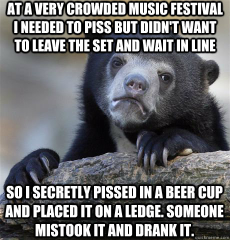 At a very crowded music festival i needed to piss but didn't want to leave the set and wait in line so i secretly pissed in a beer cup and placed it on a ledge. someone mistook it and drank it.  Confession Bear