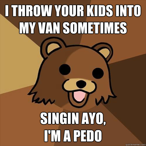 I THROW YOUR KIDS INTO MY VAN SOMETIMES singin AYO,
I'M A PEDO  Pedobear