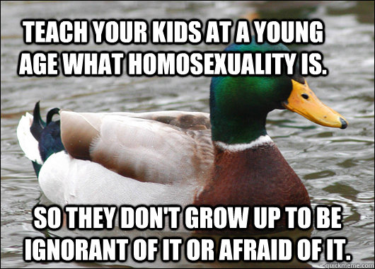 Teach your kids at a young age what homosexuality is. So they don't grow up to be ignorant of it or afraid of it.  Actual Advice Mallard