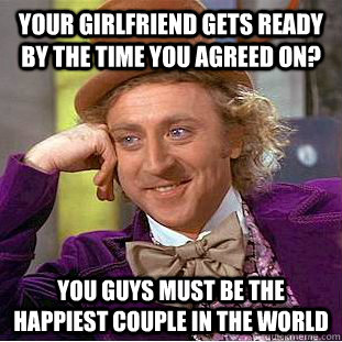 Your girlfriend gets ready by the time you agreed on? You guys must be the happiest couple in the world  Condescending Wonka