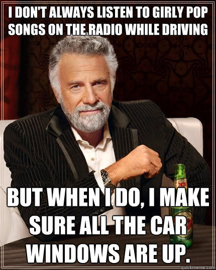 I don't always listen to girly pop songs on the radio while driving But when I do, I make sure all the car windows are up.  - I don't always listen to girly pop songs on the radio while driving But when I do, I make sure all the car windows are up.   The Most Interesting Man In The World