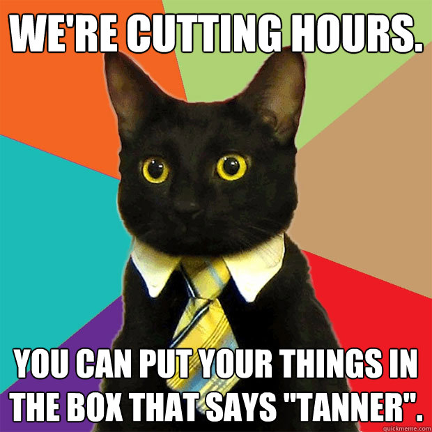 We're cutting hours. You can put your things in the box that says 