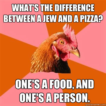 What's the difference between a jew and a pizza? One's a food, and one's a person. - What's the difference between a jew and a pizza? One's a food, and one's a person.  Anti-Joke Chicken