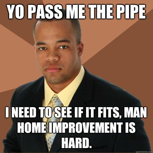 Yo pass me the pipe  I need to see If it fits, man home improvement is hard.  Successful Black Man