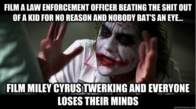 Film a law enforcement officer beating the shit out of a kid for no reason and nobody bat's an eye... Film Miley Cyrus twerking and everyone loses their minds  Joker Mind Loss